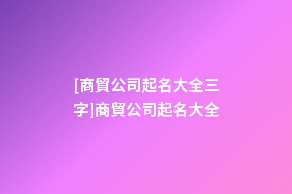 [商貿公司起名大全三字]商貿公司起名大全-第1張-公司起名-玄機派